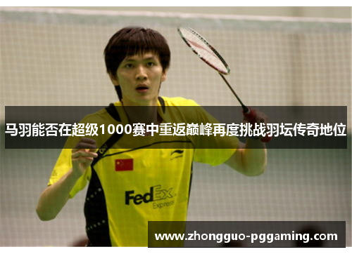 马羽能否在超级1000赛中重返巅峰再度挑战羽坛传奇地位 马羽能否在超级1000赛中重返巅峰再度挑战羽坛传奇地位