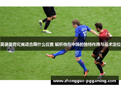 莫德里奇究竟适合踢什么位置 解析他在中场的独特作用与战术定位