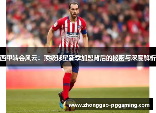 西甲转会风云：顶级球星新季加盟背后的秘密与深度解析