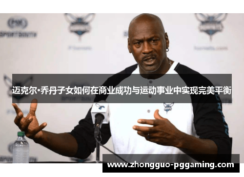 迈克尔·乔丹子女如何在商业成功与运动事业中实现完美平衡