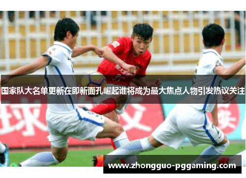 国家队大名单更新在即新面孔崛起谁将成为最大焦点人物引发热议关注 国家队大名单更新在即新面孔崛起谁将成为最大焦点人物引发热议关注