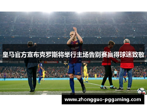 皇马官方宣布克罗斯将举行主场告别赛赢得球迷致敬