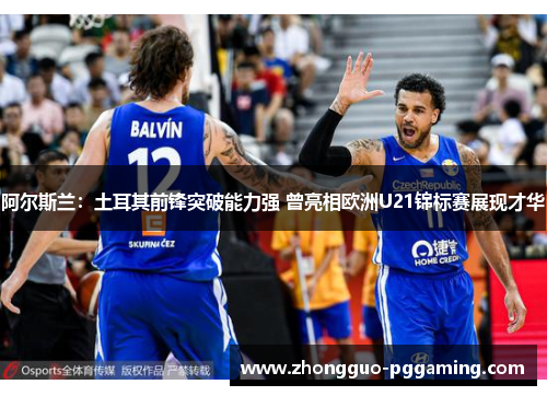 阿尔斯兰：土耳其前锋突破能力强 曾亮相欧洲U21锦标赛展现才华