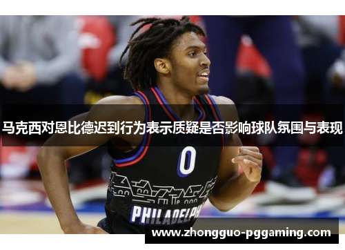 马克西对恩比德迟到行为表示质疑是否影响球队氛围与表现