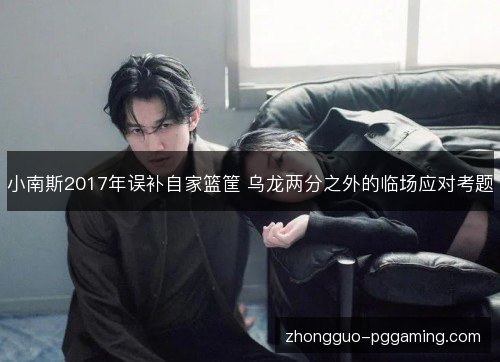 小南斯2017年误补自家篮筐 乌龙两分之外的临场应对考题 小南斯2017年误补自家篮筐 乌龙两分之外的临场应对考题
